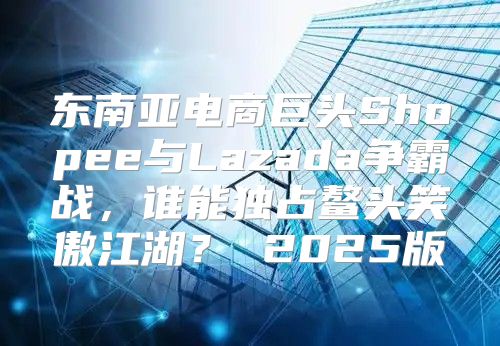 东南亚电商巨头Shopee与Lazada争霸战，谁能独占鳌头笑傲江湖？ 2025版