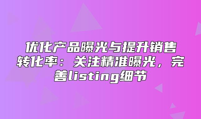 优化产品曝光与提升销售转化率：关注精准曝光，完善listing细节
