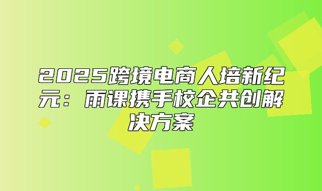 2025跨境电商人培新纪元：雨课携手校企共创解决方案
