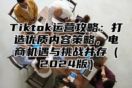 Tiktok运营攻略：打造优质内容策略，电商机遇与挑战并存2025版