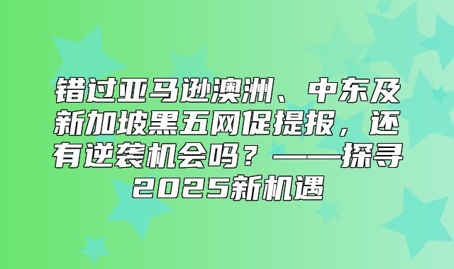 错过亚马逊澳洲、中东及新加坡黑五网促提报，还有逆袭机会吗？——探寻2025新机遇