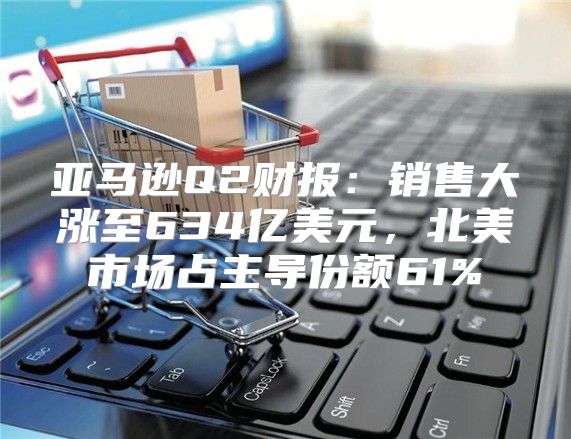 亚马逊Q2财报：销售大涨至634亿美元，北美市场占主导份额61%