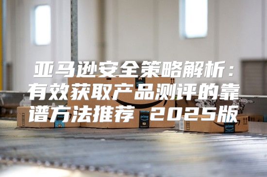 亚马逊安全策略解析：有效获取产品测评的靠谱方法推荐 2025版