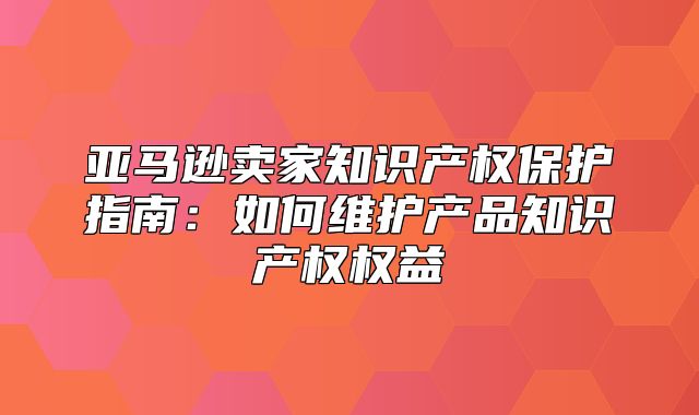 亚马逊卖家知识产权保护指南：如何维护产品知识产权权益
