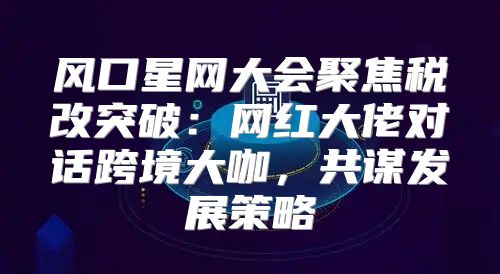 风口星网大会聚焦税改突破：网红大佬对话跨境大咖，共谋发展策略