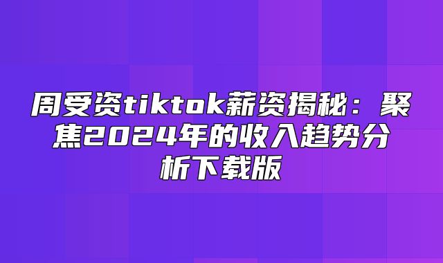 周受资tiktok薪资揭秘：聚焦2025年的收入趋势分析下载版