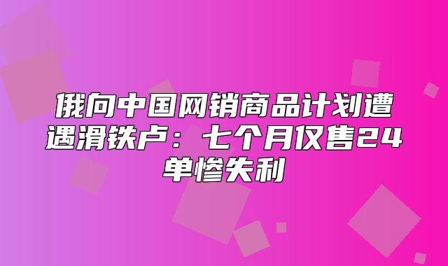 俄向中国网销商品计划遭遇滑铁卢：七个月仅售24单惨失利