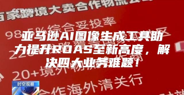 亚马逊AI图像生成工具助力提升ROAS至新高度，解决四大业务难题！