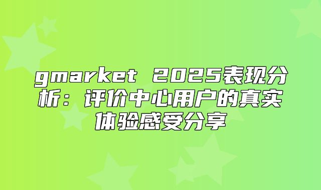 gmarket 2025表现分析：评价中心用户的真实体验感受分享