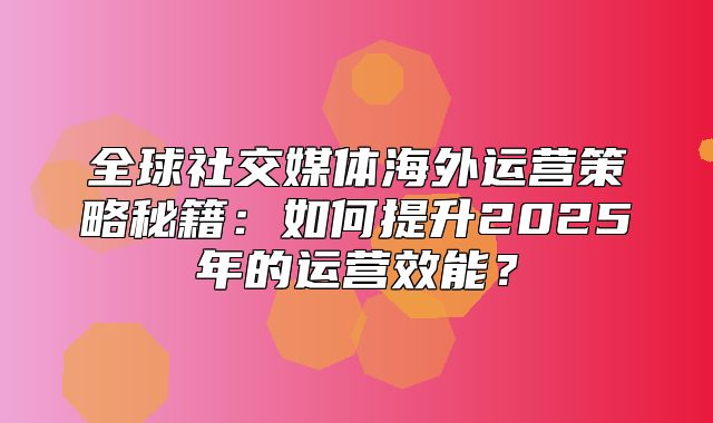 全球社交媒体海外运营策略秘籍：如何提升2025年的运营效能？