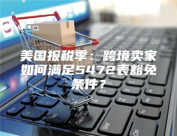 美国报税季：跨境卖家如何满足5472表豁免条件？