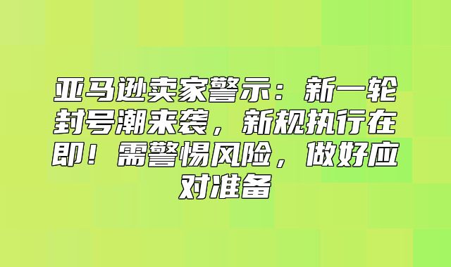 亚马逊卖家警示：新一轮封号潮来袭，新规执行在即！需警惕风险，做好应对准备