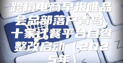 跨境电商早报唯品会总部落户青岛，十家订餐平台自查整改启动2025年