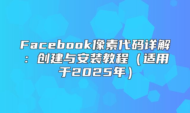 Facebook像素代码详解：创建与安装教程适用于2025年