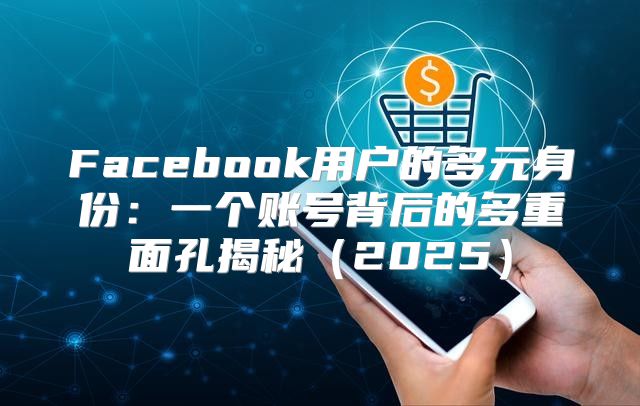 Facebook用户的多元身份：一个账号背后的多重面孔揭秘2025