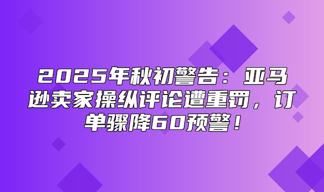 2025年秋初警告：亚马逊卖家操纵评论遭重罚，订单骤降60预警！