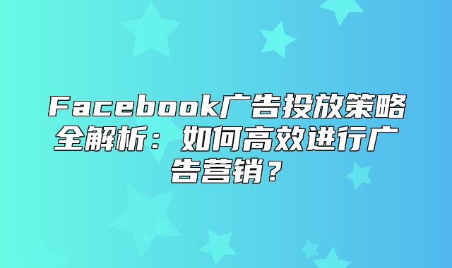 Facebook广告投放策略全解析：如何高效进行广告营销？