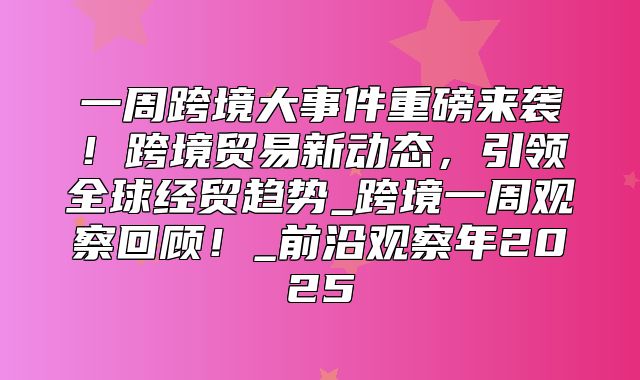 一周跨境大事件重磅来袭！跨境贸易新动态，引领全球经贸趋势_跨境一周观察回顾！_前沿观察年2025