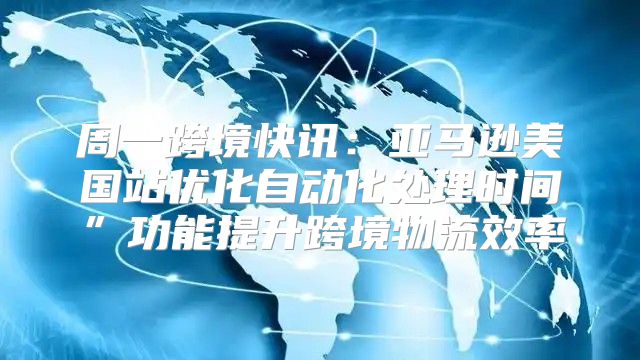 周一跨境快讯：亚马逊美国站优化自动化处理时间”功能提升跨境物流效率