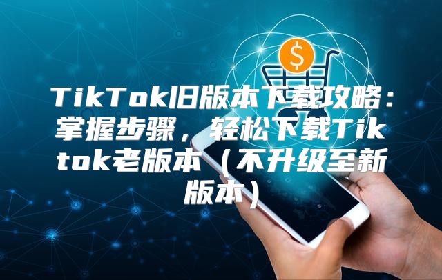 TikTok旧版本下载攻略：掌握步骤，轻松下载Tiktok老版本不升级至新版本