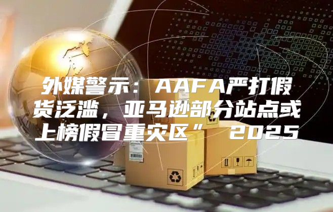 外媒警示：AAFA严打假货泛滥，亚马逊部分站点或上榜假冒重灾区” 2025