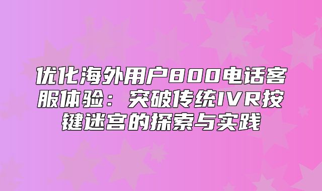 优化海外用户800电话客服体验：突破传统IVR按键迷宫的探索与实践