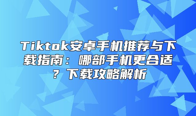 Tiktok安卓手机推荐与下载指南：哪部手机更合适？下载攻略解析