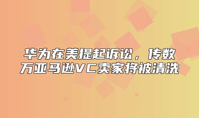 华为在美提起诉讼，传数万亚马逊VC卖家将被清洗