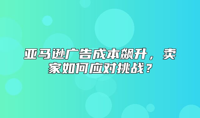 亚马逊广告成本飙升，卖家如何应对挑战？