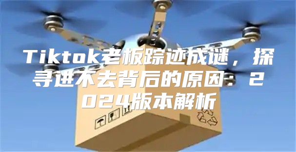Tiktok老板踪迹成谜，探寻进不去背后的原因：2025版本解析