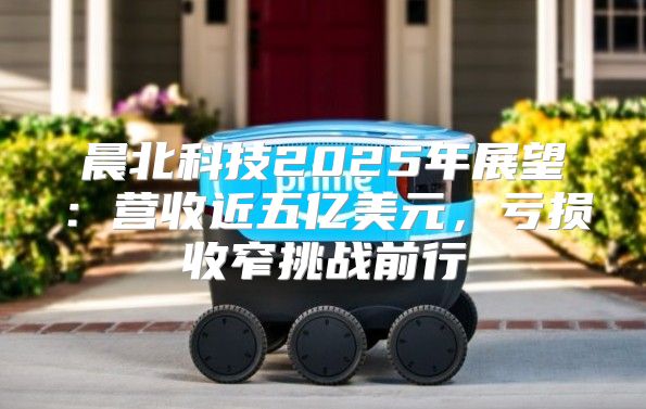 晨北科技2025年展望：营收近五亿美元，亏损收窄挑战前行