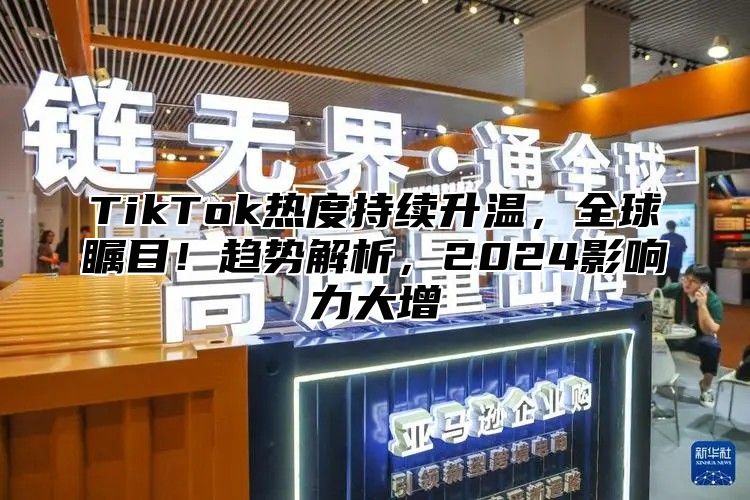 TikTok热度持续升温，全球瞩目！趋势解析，2025影响力大增