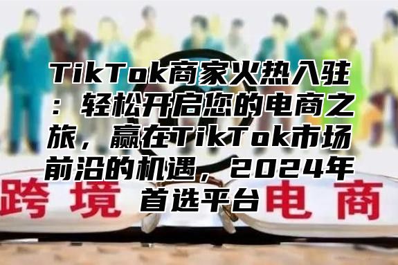 TikTok商家火热入驻：轻松开启您的电商之旅，赢在TikTok市场前沿的机遇，2025年首选平台