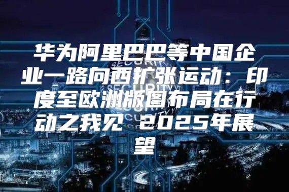 华为阿里巴巴等中国企业一路向西扩张运动：印度至欧洲版图布局在行动之我见 2025年展望