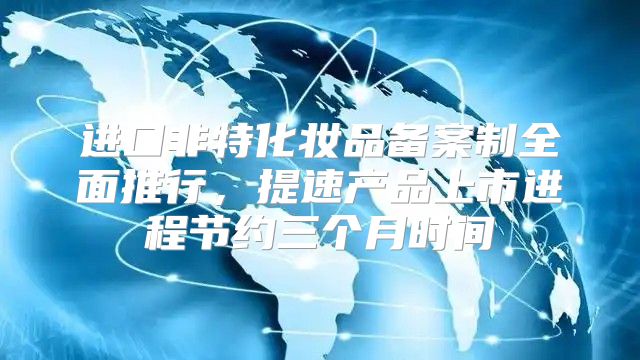 进口非特化妆品备案制全面推行，提速产品上市进程节约三个月时间