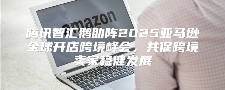 腾讯智汇鹅助阵2025亚马逊全球开店跨境峰会，共促跨境卖家稳健发展