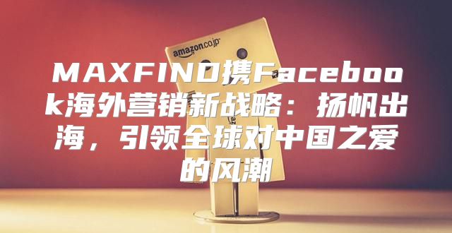 MAXFIND携Facebook海外营销新战略：扬帆出海，引领全球对中国之爱的风潮