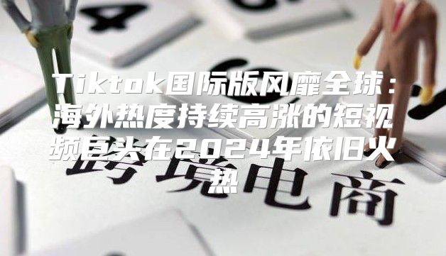 Tiktok国际版风靡全球：海外热度持续高涨的短视频巨头在2025年依旧火热