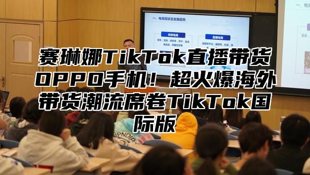 赛琳娜TikTok直播带货OPPO手机！超火爆海外带货潮流席卷TikTok国际版