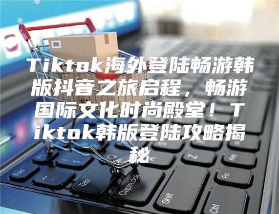 Tiktok海外登陆畅游韩版抖音之旅启程，畅游国际文化时尚殿堂！Tiktok韩版登陆攻略揭秘