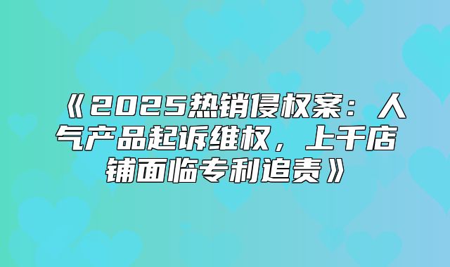 2025热销侵权案：人气产品起诉维权，上千店铺面临专利追责