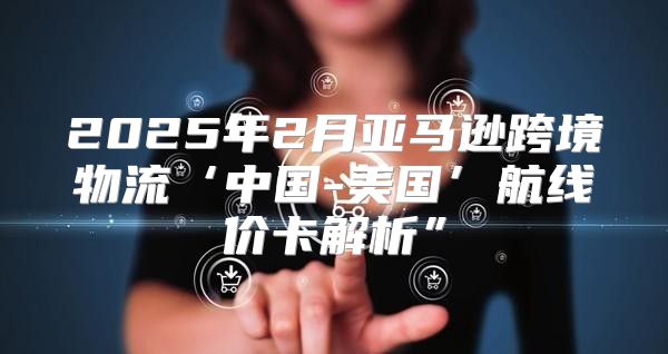 2025年2月亚马逊跨境物流‘中国-美国’航线价卡解析”