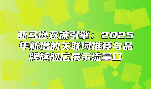 亚马逊双流引擎：2025年新增的关联词推荐与品牌旗舰店展示流量口