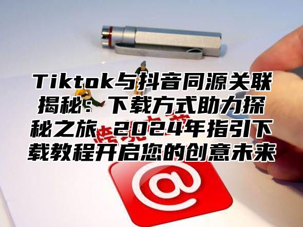 Tiktok与抖音同源关联揭秘：下载方式助力探秘之旅 2025年指引下载教程开启您的创意未来