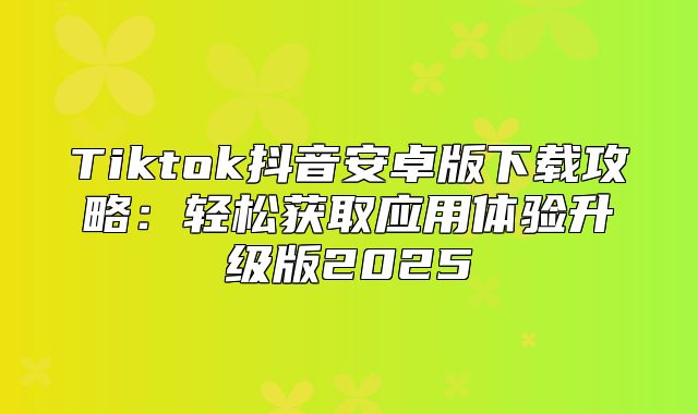Tiktok抖音安卓版下载攻略：轻松获取应用体验升级版2025