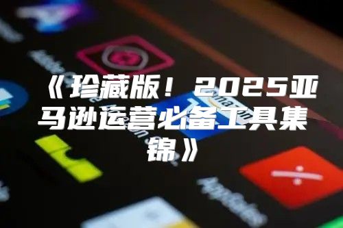 珍藏版！2025亚马逊运营必备工具集锦
