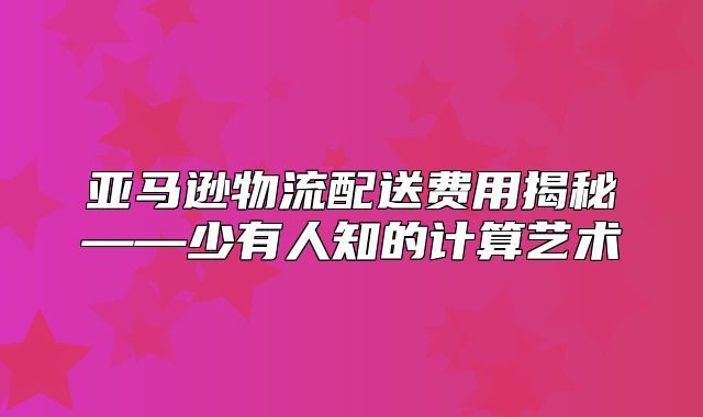 亚马逊物流配送费用揭秘——少有人知的计算艺术