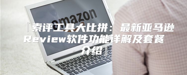 『索评工具大比拼：最新亚马逊Review软件功能详解及套餐介绍』