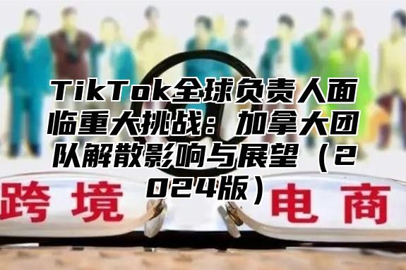 TikTok全球负责人面临重大挑战：加拿大团队解散影响与展望2025版