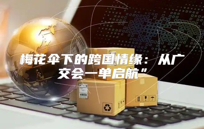 梅花伞下的跨国情缘：从广交会一单启航”